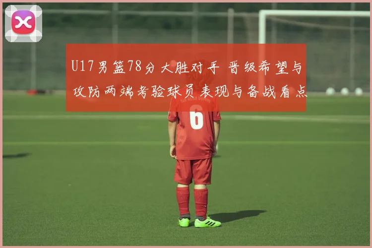 U17男篮78分大胜对手 晋级希望与攻防两端考验球员表现与备战看点