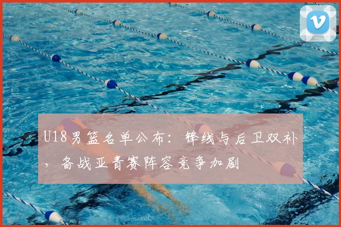 U18男篮名单公布：锋线与后卫双补，备战亚青赛阵容竞争加剧